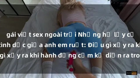 gái việt sex ngoài trời Những hệ lụy của việc có quan hệ tình dục giữa anh em ruột: Điều gì xảy ra khi hành động cấm kỵ diễn ra trong gia đình?
