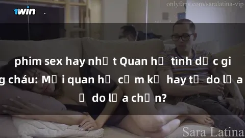 phim sex hay nhất Quan hệ tình dục giữa ông cháu: Mối quan hệ cấm kỵ hay tự do lựa chọn?