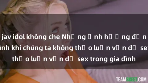 jav idol không che Những ảnh hưởng đến tình cảm gia đình khi chúng ta không thảo luận vấn đề sex trong gia đình