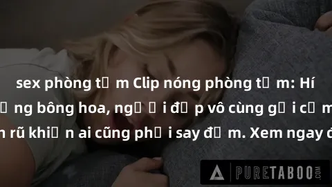 sex phòng tắm Clip nóng phòng tắm: Hít thở nồng nàn hương bông hoa, người đẹp vô cùng gợi cảm và quyến rũ khiến ai cũng phải say đắm. Xem ngay để trải nghiệm điều đặc biệt!