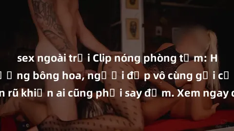 sex ngoài trời Clip nóng phòng tắm: Hít thở nồng nàn hương bông hoa, người đẹp vô cùng gợi cảm và quyến rũ khiến ai cũng phải say đắm. Xem ngay để trải nghiệm điều đặc biệt!