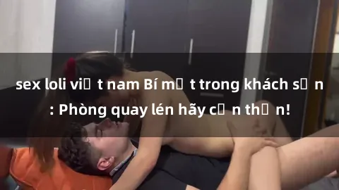 sex loli việt nam Bí mật trong khách sạn: Phòng quay lén hãy cẩn thận!
