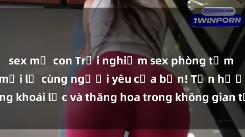 sex mẹ con Trải nghiệm sex phòng tắm đầy kích thích và mới lạ cùng người yêu của bạn! Tận hưởng khoái lạc và thăng hoa trong không gian tắm ấm áp và gợi cảm.