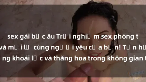 sex gái bắc âu Trải nghiệm sex phòng tắm đầy kích thích và mới lạ cùng người yêu của bạn! Tận hưởng khoái lạc và thăng hoa trong không gian tắm ấm áp và gợi cảm.