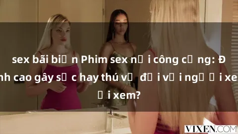 sex bãi biển Phim sex nơi công cộng: Đỉnh cao gây sốc hay thú vị đối với người xem?