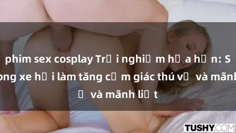 phim sex cosplay Trải nghiệm hứa hẹn: Sex trong xe hơi làm tăng cảm giác thú vị và mãnh liệt