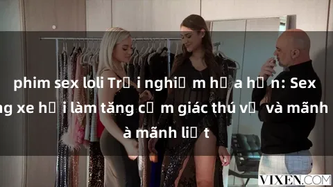 phim sex loli Trải nghiệm hứa hẹn: Sex trong xe hơi làm tăng cảm giác thú vị và mãnh liệt