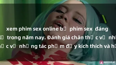xem phim sex online bộ phim sex  đáng xem không thể bỏ lỡ trong năm nay. Đánh giá chân thực về những tác phẩm đầy kích thích và hấp dẫn này.