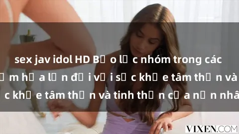 sex jav idol HD Bạo lực nhóm trong các hành vi tình dục: Hiểm họa lớn đối với sức khỏe tâm thần và tinh thần của nạn nhân.