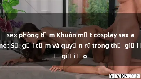 sex phòng tắm Khuôn mặt cosplay sex anime: Sự gợi cảm và quyến rũ trong thế giới ảo
