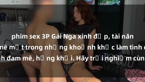 phim sex 3P Gái Nga xinh đẹp, tài năng khiến bạn phải mê mệt trong những khoảnh khắc làm tình đam mê, hứng khởi. Hãy trải nghiệm cùng họ ngay hôm nay!