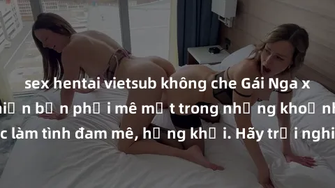 sex hentai vietsub không che Gái Nga xinh đẹp, tài năng khiến bạn phải mê mệt trong những khoảnh khắc làm tình đam mê, hứng khởi. Hãy trải nghiệm cùng họ ngay hôm nay!