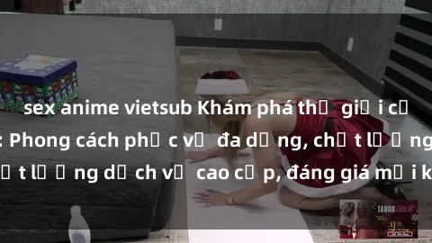 sex anime vietsub Khám phá thế giới của gái gọi Việt Nam: Phong cách phục vụ đa dạng, chất lượng dịch vụ cao cấp, đáng giá mọi khoản chi phí