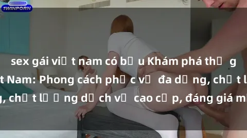 sex gái việt nam có bầu Khám phá thế giới của gái gọi Việt Nam: Phong cách phục vụ đa dạng, chất lượng dịch vụ cao cấp, đáng giá mọi khoản chi phí