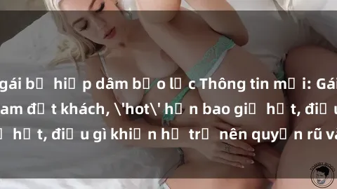 gái bị hiếp dâm bạo lực Thông tin mới: Gái call girl Việt Nam đắt khách, 'hot' hơn bao giờ hết, điều gì khiến họ trở nên quyến rũ và đáng chú ý?