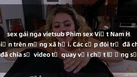 sex gái nga vietsub Phim sex Việt Nam HD ngày càng phổ biến trên mạng xã hội. Các cặp đôi trẻ đã chia sẻ video tự quay với chất lượng sắc nét, gợi cảm.