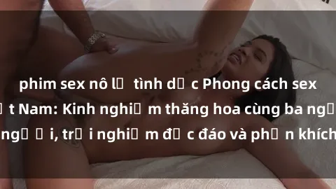 phim sex nô lệ tình dục Phong cách sex 3P độc đáo tại Việt Nam: Kinh nghiệm thăng hoa cùng ba người, trải nghiệm độc đáo và phấn khích không thể bỏ lỡ!