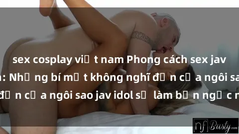 sex cosplay việt nam Phong cách sex jav idol siêu hấp dẫn: Những bí mật không nghĩ đến của ngôi sao jav idol sẽ làm bạn ngạc nhiên!
