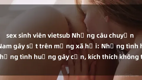sex sinh viên vietsub Những câu chuyện sex sinh viên Việt Nam gây sốt trên mạng xã hội: Những tình huống gây cấn, kích thích không thể bỏ qua