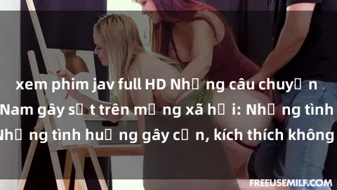 xem phim jav full HD Những câu chuyện sex sinh viên Việt Nam gây sốt trên mạng xã hội: Những tình huống gây cấn, kích thích không thể bỏ qua