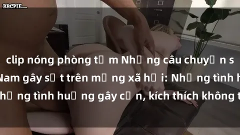 clip nóng phòng tắm Những câu chuyện sex sinh viên Việt Nam gây sốt trên mạng xã hội: Những tình huống gây cấn, kích thích không thể bỏ qua