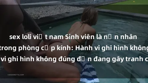 sex loli việt nam Sinh viên là nạn nhân của video quay lén trong phòng cấp kính: Hành vi ghi hình không đúng đắn đang gây tranh cãi lớn