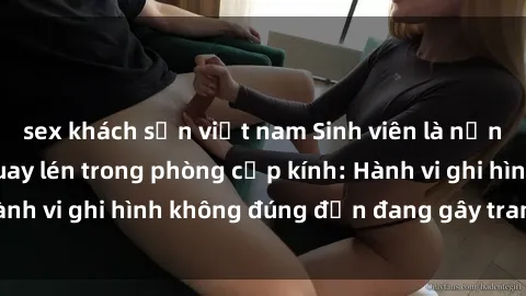 sex khách sạn việt nam Sinh viên là nạn nhân của video quay lén trong phòng cấp kính: Hành vi ghi hình không đúng đắn đang gây tranh cãi lớn
