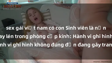 sex gái việt nam có con Sinh viên là nạn nhân của video quay lén trong phòng cấp kính: Hành vi ghi hình không đúng đắn đang gây tranh cãi lớn