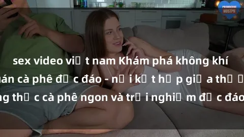 sex video việt nam Khám phá không khí độc đáo tại sex quán cà phê độc đáo - nơi kết hợp giữa thưởng thức cà phê ngon và trải nghiệm độc đáo của không gian sex shop.