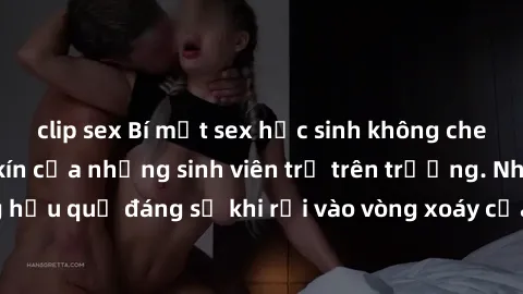 clip sex Bí mật sex học sinh không che: Cuộc sống thầm kín của những sinh viên trẻ trên trường. Những hậu quả đáng sợ khi rơi vào vòng xoáy của tình dục từ tuổi mới lớn.