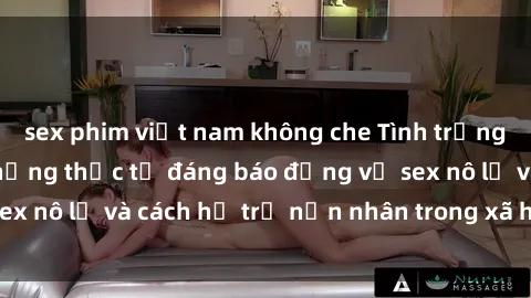 sex phim việt nam không che Tình trạng nô lệ tình dục: Những thực tế đáng báo động về sex nô lệ và cách hỗ trợ nạn nhân trong xã hội hiện nay