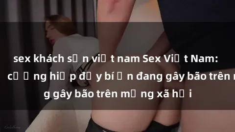 sex khách sạn việt nam Sex Việt Nam: Bí mật về vụ cưỡng hiếp đầy bí ẩn đang gây bão trên mạng xã hội