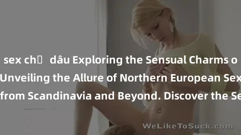 sex chị dâu Exploring the Sensual Charms of Nordic Beauties: Unveiling the Allure of Northern European Sexiness in Girls from Scandinavia and Beyond. Discover the Seductive Secrets of Northern Europe'