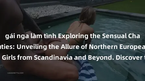 gái nga làm tình Exploring the Sensual Charms of Nordic Beauties: Unveiling the Allure of Northern European Sexiness in Girls from Scandinavia and Beyond. Discover the Seductive Secrets of Northern Eu