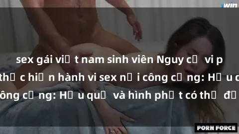 sex gái việt nam sinh viên Nguy cơ vi phạm pháp luật khi thực hiện hành vi sex nơi công cộng: Hậu quả và hình phạt có thể đối mặt