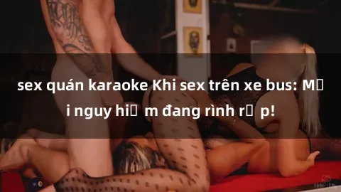 sex quán karaoke Khi sex trên xe bus: Mối nguy hiểm đang rình rập!