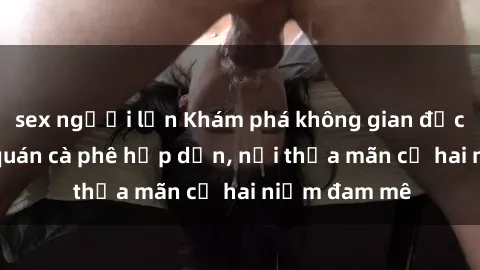 sex người lớn Khám phá không gian độc đáo tại sex quán cà phê hấp dẫn, nơi thỏa mãn cả hai niềm đam mê