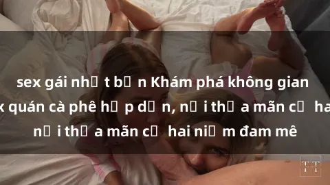 sex gái nhật bản Khám phá không gian độc đáo tại sex quán cà phê hấp dẫn, nơi thỏa mãn cả hai niềm đam mê