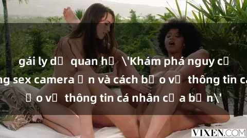 gái ly dị quan hệ 'Khám phá nguy cơ của việc sử dụng sex camera ẩn và cách bảo vệ thông tin cá nhân của bạn'