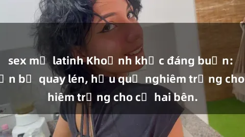sex mỹ latinh Khoảnh khắc đáng buồn: Sex khách sạn bị quay lén, hậu quả nghiêm trọng cho cả hai bên.