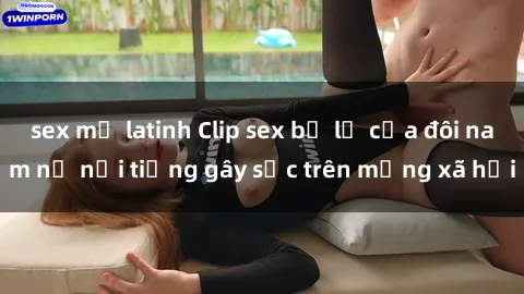 sex mỹ latinh Clip sex bị lộ của đôi nam nữ nổi tiếng gây sốc trên mạng xã hội