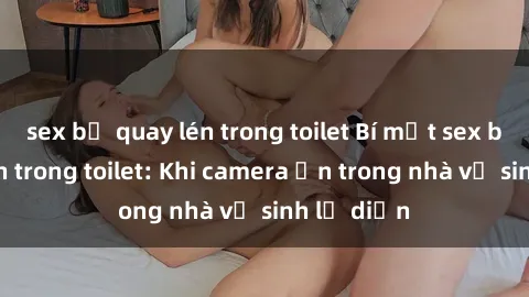 sex bị quay lén trong toilet Bí mật sex bị quay lén trong toilet: Khi camera ẩn trong nhà vệ sinh lộ diện