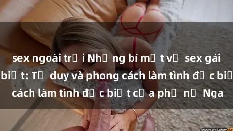 sex ngoài trời Những bí mật về sex gái Nga mà bạn chưa biết: Tư duy và phong cách làm tình đặc biệt của phụ nữ Nga