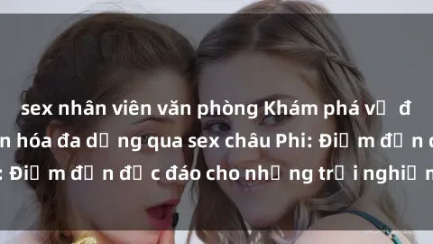 sex nhân viên văn phòng Khám phá vẻ đẹp tự nhiên và văn hóa đa dạng qua sex châu Phi: Điểm đến độc đáo cho những trải nghiệm khó quên