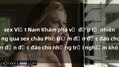 sex Việt Nam Khám phá vẻ đẹp tự nhiên và văn hóa đa dạng qua sex châu Phi: Điểm đến độc đáo cho những trải nghiệm khó quên