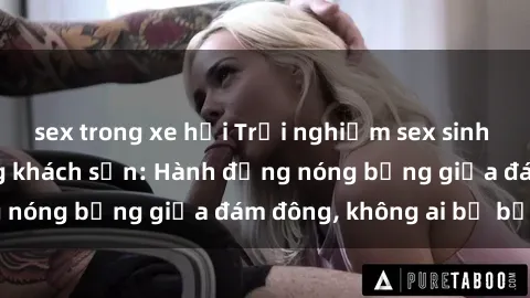 sex trong xe hơi Trải nghiệm sex sinh viên sôi động trong khách sạn: Hành động nóng bỏng giữa đám đông, không ai bị bỏ lỡ