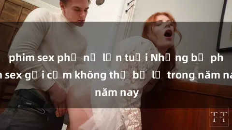 phim sex phụ nữ lớn tuổi Những bộ phim sex gợi cảm không thể bỏ lỡ trong năm nay