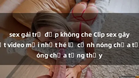 sex gái trẻ đẹp không che Clip sex gây sốc: Loạt video mới nhất hé lộ cảnh nóng chưa từng thấy