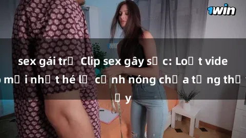 sex gái trẻ Clip sex gây sốc: Loạt video mới nhất hé lộ cảnh nóng chưa từng thấy