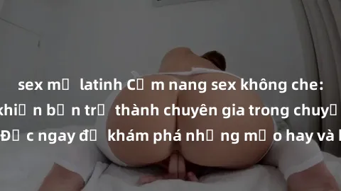 sex mỹ latinh Cẩm nang sex không che: Những bí quyết khiến bạn trở thành chuyên gia trong chuyện ấy! Đọc ngay để khám phá những mẹo hay và bí quyết tình dục không che.